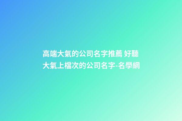 高端大氣的公司名字推薦 好聽大氣上檔次的公司名字-名學網-第1張-公司起名-玄機派
